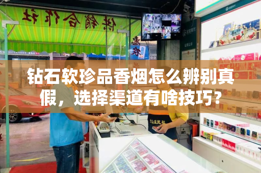 钻石软珍品香烟怎么辨别真假，选择渠道有啥技巧？